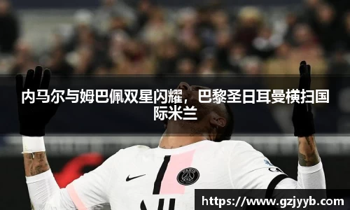 内马尔与姆巴佩双星闪耀，巴黎圣日耳曼横扫国际米兰